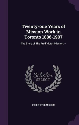 Twenty-One Years of Mission Work in Toronto 1886-1907 The Story of the Fred Victor Mission. --