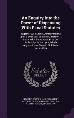 An Enquiry Into the Power of Dispensing With Penal Statutes: Together With Some Animadversions Upon a Book Writ by Sir Edw. Herbert ... Entituled, A Short Account of the Authorities in law Upon Which Judgment was Given in Sir Edward Hales's Case