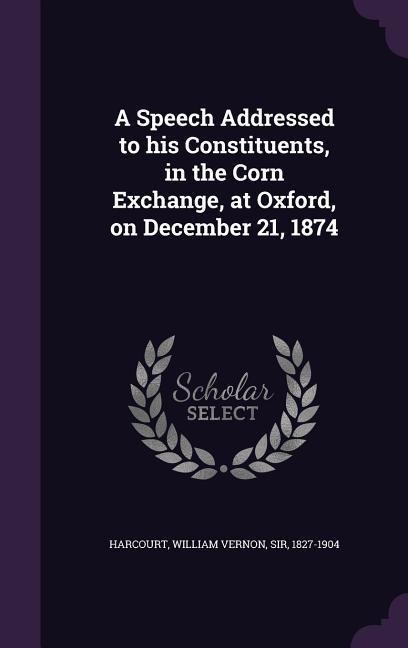 A Speech Addressed to his Constituents, in the Corn Exchange, at Oxford, on December 21, 1874