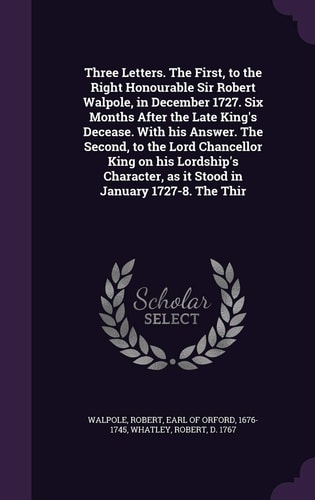 Three Letters. The First, to the Right Honourable Sir Robert Walpole, in December 1727. Six Months After the Late King's Decease. With His Answer. The Second, to the Lord Chancellor King on His Lordship's Character, as it Stood in January 1727-8. The Thir