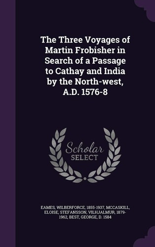 The Three Voyages of Martin Frobisher in Search of a Passage to Cathay and India by the North-West, A. D. 1576-8