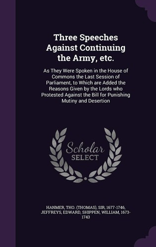 Three Speeches Against Continuing the Army, Etc As They Were Spoken in the House of Commons the Last Session of Parliament, to Which Are Added the Reasons Given by the Lords Who Protested Against the Bill for Punishing Mutiny and Desertion