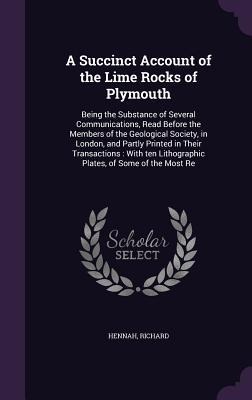 A Succinct Account of the Lime Rocks of Plymouth: Being the Substance of Several Communications, Read Before the Members of the Geological Society, in London, and Partly Printed in Their Transactions: With ten Lithographic Plates, of Some of the Most Re
