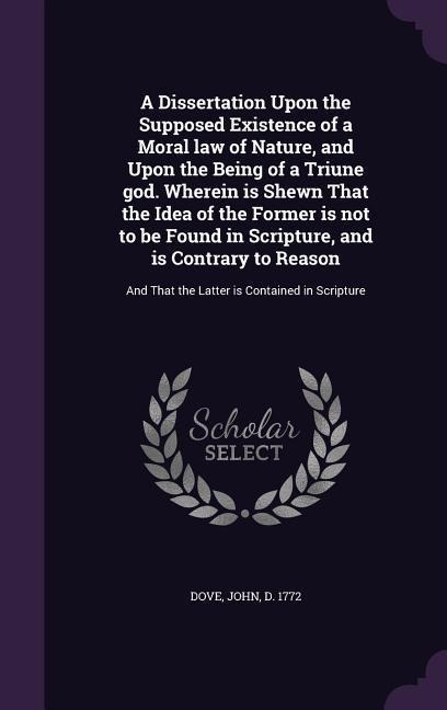 A Dissertation Upon the Supposed Existence of a Moral law of Nature, and Upon the Being of a Triune god. Wherein is Shewn That the Idea of the Former is not to be Found in Scripture, and is Contrary to Reason: And That the Latter is Contained in Scripture