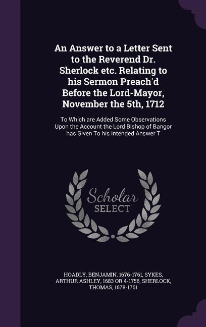 An Answer to a Letter Sent to the Reverend Dr. Sherlock etc. Relating to his Sermon Preach'd Before the Lord-Mayor, November the 5th, 1712: To Which a