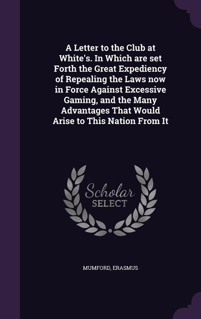A Letter to the Club at White's. In Which are set Forth the Great Expediency of Repealing the Laws now in Force Against Excessive Gaming, and the Many Advantages That Would Arise to This Nation From It