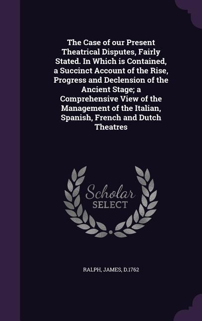 The Case of our Present Theatrical Disputes, Fairly Stated. In Which is Contained, a Succinct Account of the Rise, Progress and Declension of the Ancient Stage; a Comprehensive View of the Management of the Italian, Spanish, French and Dutch Theatres