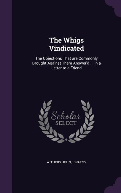 The Whigs Vindicated: The Objections That are Commonly Brought Against Them Answer'd ... in a Letter to a Friend