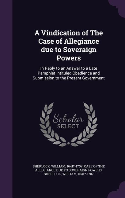 A Vindication of The Case of Allegiance due to Soveraign Powers: In Reply to an Answer to a Late Pamphlet Intituled Obedience and Submission to the Present Government