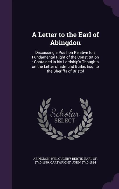 A Letter to the Earl of Abingdon: Discussing a Position Relative to a Fundamental Right of the Constitution: Contained in his Lordship's Thoughts on the Letter of Edmund Burke, Esq. to the Sheriffs of Bristol