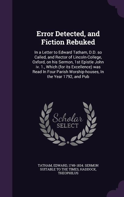 Error Detected, and Fiction Rebuked: In a Letter to Edward Tatham, D.D. so Called, and Rector of Lincoln-College, Oxford, on his Sermon, 1st Epistle John iv. 1., Which (for its Excellence) was Read In Four Parish Worship-houses, In the Year 1792, and Pub