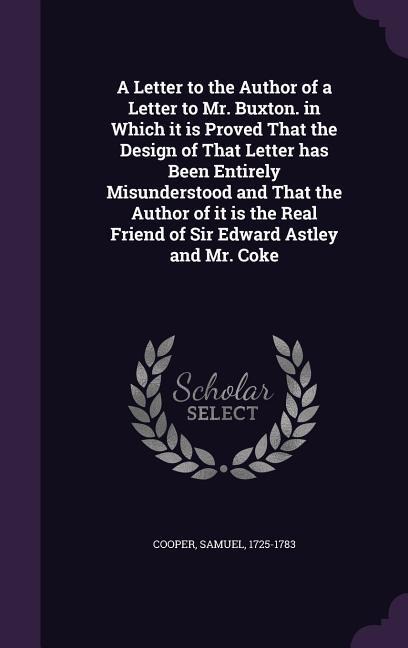 A Letter to the Author of a Letter to Mr. Buxton. in Which it is Proved That the Design of That Letter has Been Entirely Misunderstood and That the Author of it is the Real Friend of Sir Edward Astley and Mr. Coke