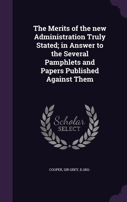 The Merits of the new Administration Truly Stated; in Answer to the Several Pamphlets and Papers Published Against Them