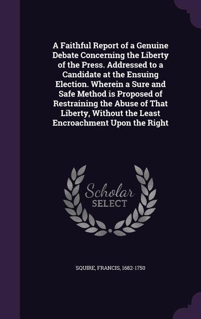 A Faithful Report of a Genuine Debate Concerning the Liberty of the Press. Addressed to a Candidate at the Ensuing Election. Wherein a Sure and Safe Method is Proposed of Restraining the Abuse of That Liberty, Without the Least Encroachment Upon the Right