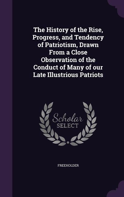 The History of the Rise, Progress, and Tendency of Patriotism, Drawn From a Close Observation of the Conduct of Many of our Late Illustrious Patriots