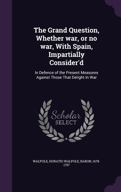 The Grand Question, Whether war, or no war, With Spain, Impartially Consider'd: In Defence of the Present Measures Against Those That Delight In War