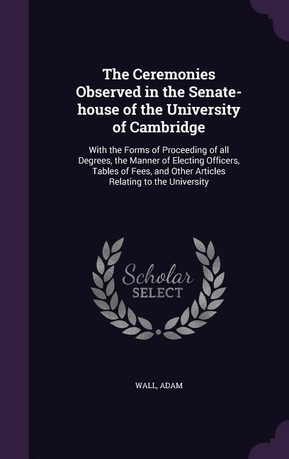 The Ceremonies Observed in the Senate-house of the University of Cambridge: With the Forms of Proceeding of all Degrees, the Manner of Electing Officers, Tables of Fees, and Other Articles Relating to the University