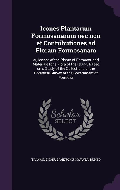 Icones Plantarum Formosanarum nec non et Contributiones ad Floram Formosanam: or, Icones of the Plants of Formosa, and Materials for a Flora of the Island, Based on a Study of the Collections of the Botanical Survey of the Government of Formosa