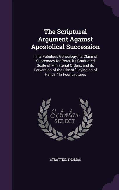The Scriptural Argument Against Apostolical Succession: In its Fabulous Genealogy, its Claim of Supremacy for Peter, its Graduated Scale of Ministerial Orders, and its Perversion of the Rite of Laying on of Hands. In Four Lectures