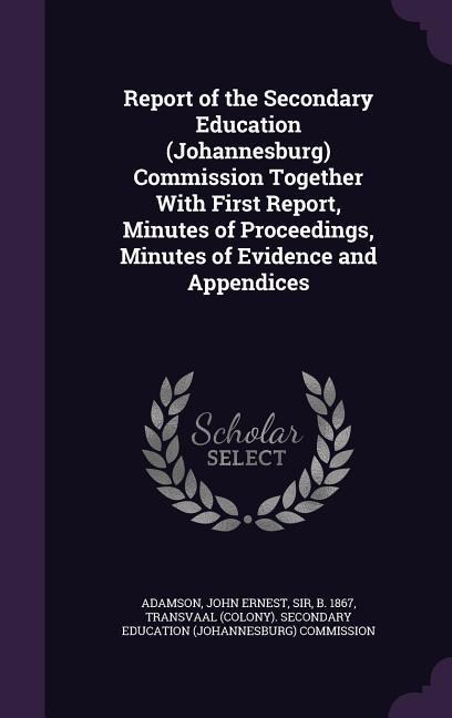 Report of the Secondary Education (Johannesburg) Commission Together With First Report, Minutes of Proceedings, Minutes of Evidence and Appendices