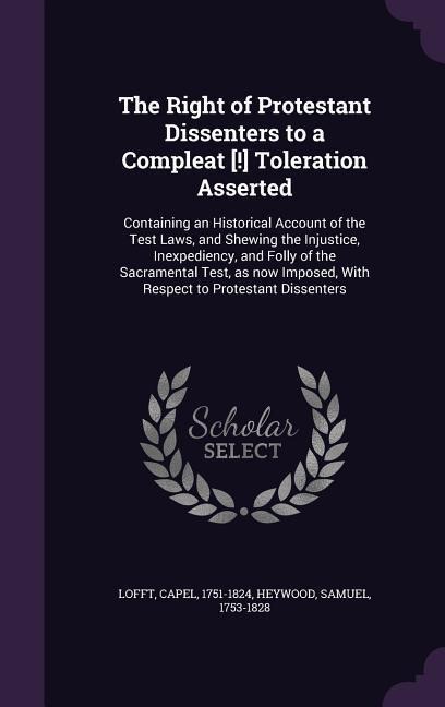 The Right of Protestant Dissenters to a Compleat [!] Toleration Asserted: Containing an Historical Account of the Test Laws, and Shewing the Injustice, Inexpediency, and Folly of the Sacramental Test, as now Imposed, With Respect to Protestant Dissenters