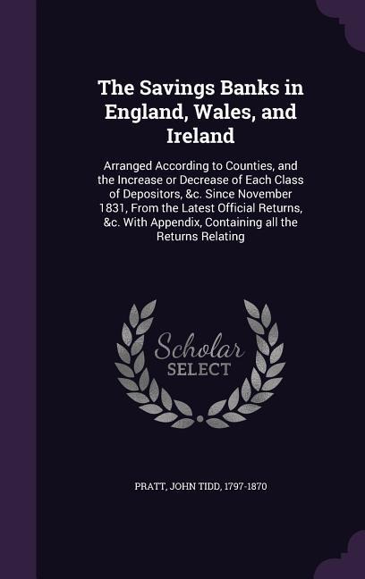 The Savings Banks in England, Wales, and Ireland: Arranged According to Counties, and the Increase or Decrease of Each Class of Depositors, &c. Since November 1831, From the Latest Official Returns, &c. With Appendix, Containing all the Returns Relating