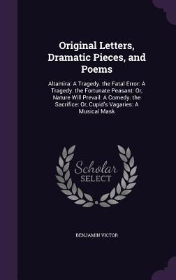 Original Letters, Dramatic Pieces, and Poems: Altamira: A Tragedy. the Fatal Error: A Tragedy. the Fortunate Peasant: Or, Nature Will Prevail: A Comedy. the Sacrifice: Or, Cupids Vagaries: A Musical Mask