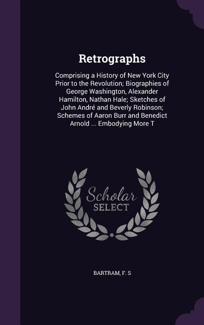 Retrographs: Comprising a History of New York City Prior to the Revolution; Biographies of George Washington, Alexander Hamilton, Nathan Hale; Sketches of John André and Beverly Robinson; Schemes of Aaron Burr and Benedict Arnold ... Embodying More T