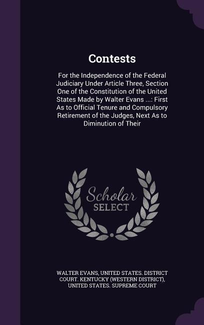 Contests: For the Independence of the Federal Judiciary Under Article Three, Section One of the Constitution of the United States Made by Walter Evans ...: First As to Official Tenure and Compulsory Retirement of the Judges, Next As to Diminution of Their