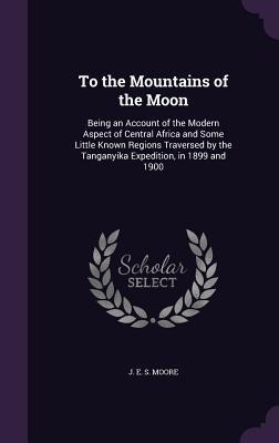 To the Mountains of the Moon: Being an Account of the Modern Aspect of Central Africa and Some Little Known Regions Traversed by the Tanganyika Expedition, in 1899 and 1900