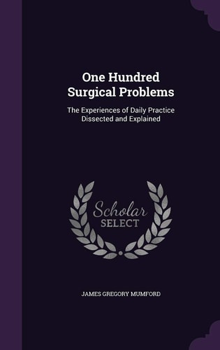 One Hundred Surgical Problems The Experiences of Daily Practice Dissected and Explained