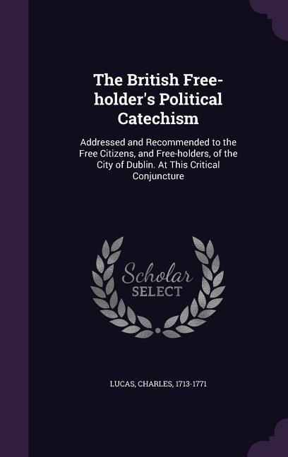 The British Free-holder's Political Catechism: Addressed and Recommended to the Free Citizens, and Free-holders, of the City of Dublin. At This Critical Conjuncture
