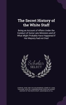 The Secret History of the White Staff: Being an Account of Affairs Under the Conduct of Some Late Ministers and of What Might Probably Have Happened if Her Majesty had not Died