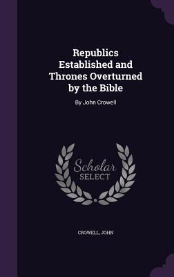 Republics Established and Thrones Overturned by the Bible: By John Crowell