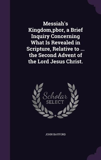 Messiahs Kingdom, pbor, a Brief Inquiry Concerning What Is Revealed in Scripture, Relative to ... the Second Advent of the Lord Jesus Christ.