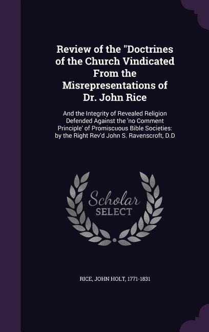 Review of the Doctrines of the Church Vindicated From the Misrepresentations of Dr. John Rice: And the Integrity of Revealed Religion Defended Against the no Comment Principle of Promiscuous Bible Societies: by the Right Revd John S. Ravenscroft, D.D