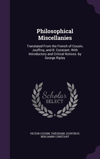 Philosophical Miscellanies: Translated From the French of Cousin, Jouffroy, and B. Constant. With Introductory and Critical Notices. by George Ripley