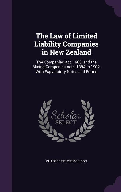 The Law of Limited Liability Companies in New Zealand: The Companies Act, 1903, and the Mining Companies Acts, 1894 to 1902, With Explanatory Notes and Forms