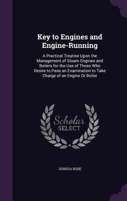 Key to Engines and Engine-Running: A Practical Treatise Upon the Management of Steam Engines and Boilers for the Use of Those Who Desire to Pass an Examination to Take Charge of an Engine Or Boiler