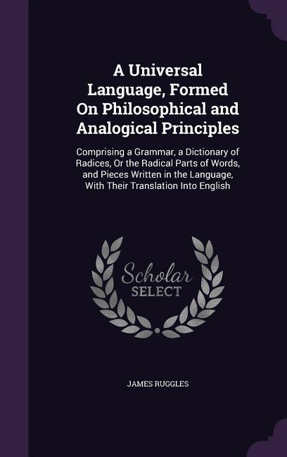 A Universal Language, Formed On Philosophical and Analogical Principles: Comprising a Grammar, a Dictionary of Radices, Or the Radical Parts of Words, and Pieces Written in the Language, With Their Translation Into English