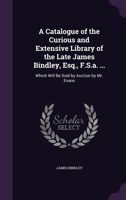 A Catalogue of the Curious and Extensive Library of the Late James Bindley, Esq., F.S.a. ...: Which Will Be Sold by Auction by Mr. Evans