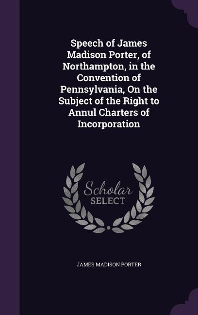 Speech of James Madison Porter, of Northampton, in the Convention of Pennsylvania, on the Subject of the Right to Annul Charters of Incorporation