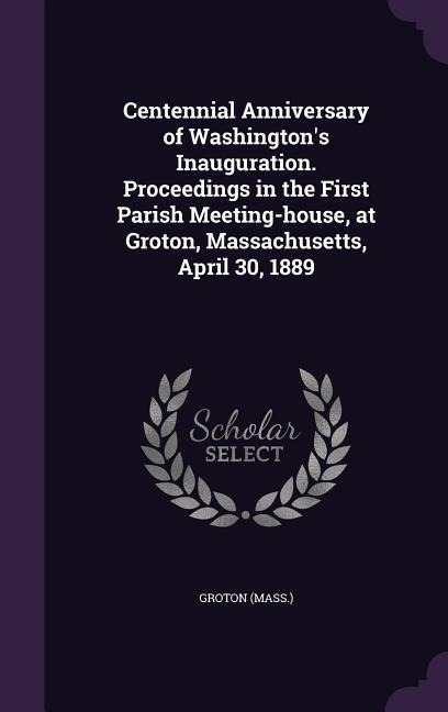 Centennial Anniversary of Washingtons Inauguration. Proceedings in the First Parish Meeting-house, at Groton, Massachusetts, April 30, 1889
