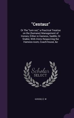 Centaur: Or The turn out, a Practical Treatise on the (humane) Management of Horses, Either in Harness, Saddle, Or Stable; With Hints Respecting the Harness-room, Coach-house, &c