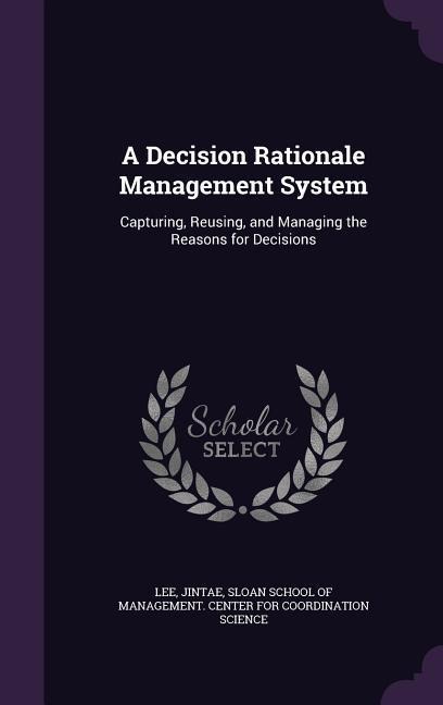 A Decision Rationale Management System: Capturing, Reusing, and Managing the Reasons for Decisions