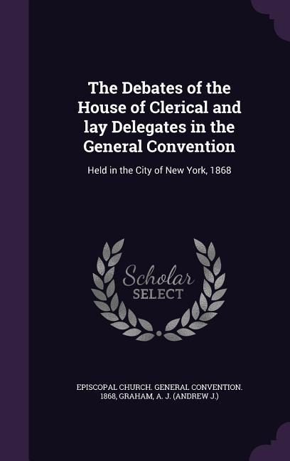The Debates of the House of Clerical and lay Delegates in the General Convention: Held in the City of New York, 1868