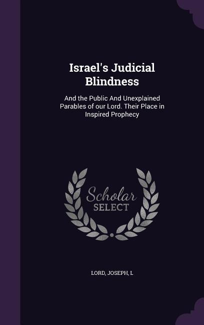 Israel's Judicial Blindness: And the Public And Unexplained Parables of our Lord. Their Place in Inspired Prophecy