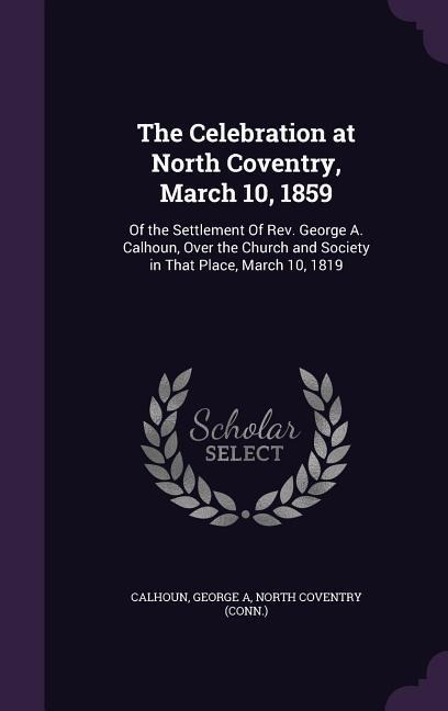 The Celebration at North Coventry, March 10, 1859: Of the Settlement of REV. George A. Calhoun, Over the Church and Society in That Place, March 10, 1