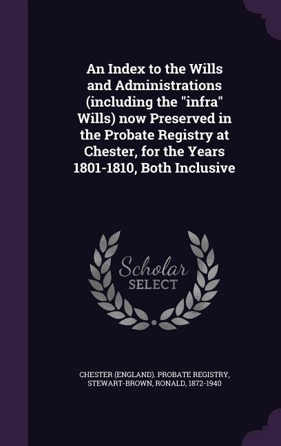 An Index to the Wills and Administrations (including the "infra" Wills) now Preserved in the Probate Registry at Chester, for the Years 1801-1810, Both Inclusive