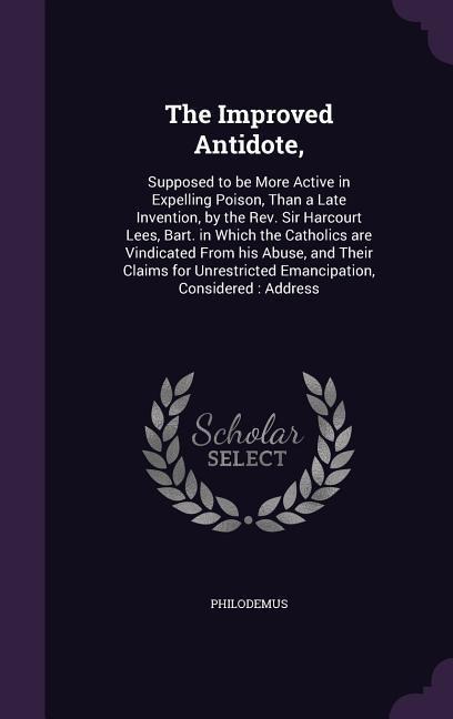 The Improved Antidote,: Supposed to be More Active in Expelling Poison, Than a Late Invention, by the Rev. Sir Harcourt Lees, Bart. in Which the Catholics are Vindicated From his Abuse, and Their Claims for Unrestricted Emancipation, Considered: Address